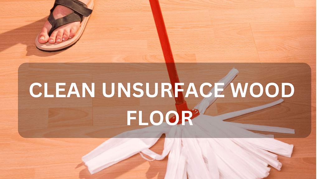 SIMPLE STEPS TO CLEAN UNSURFACE WOOD FLOOR PROPERLY AND SAFELY – 2024